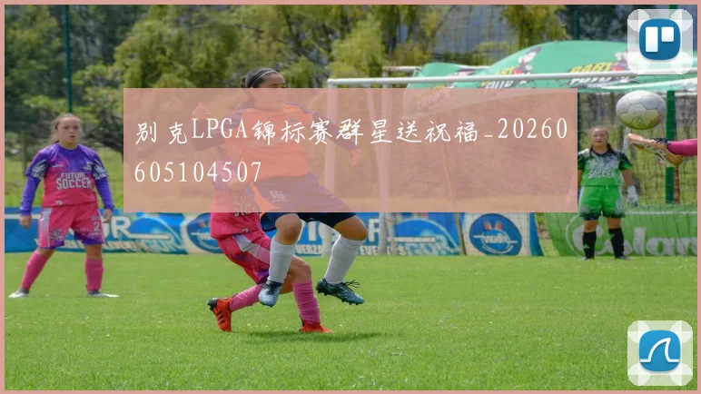 别克LPGA锦标赛群星送祝福_20260605104507