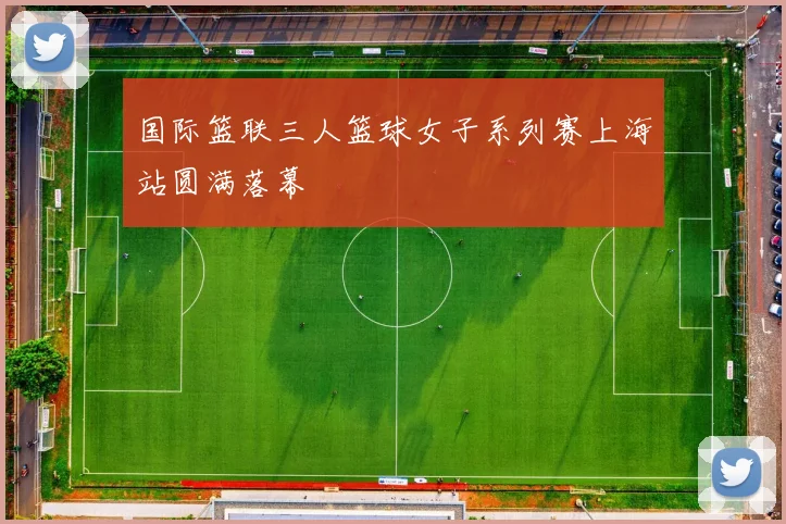 国际篮联三人篮球女子系列赛上海站圆满落幕