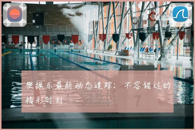 樊振东最新动态追踪：不容错过的精彩时刻
