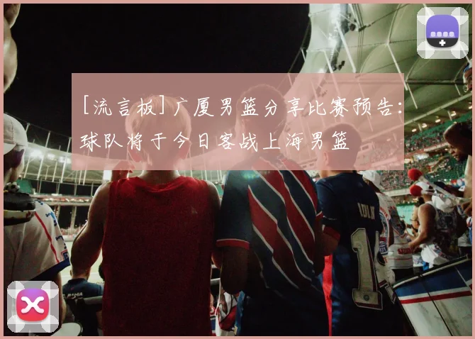 [流言板]广厦男篮分享比赛预告：球队将于今日客战上海男篮