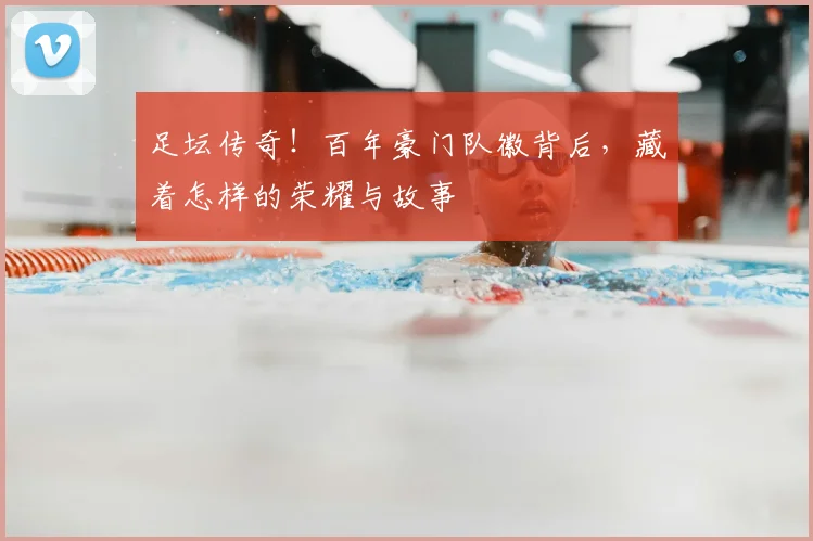 足坛传奇!百年豪门队徽背后,藏着怎样的荣耀与故事