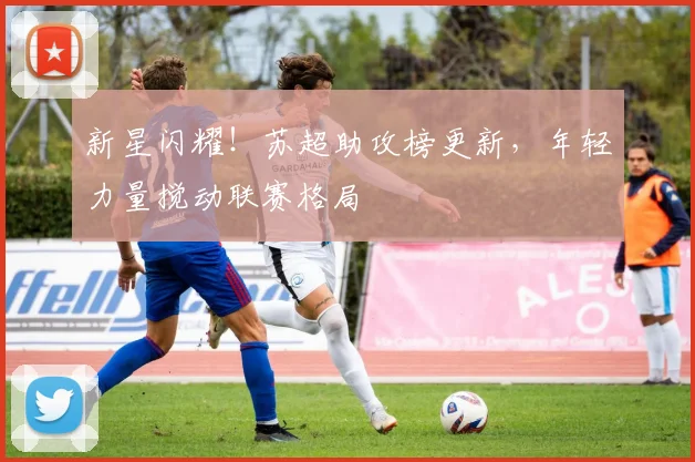 新星闪耀!苏超助攻榜更新,年轻力量搅动联赛格局