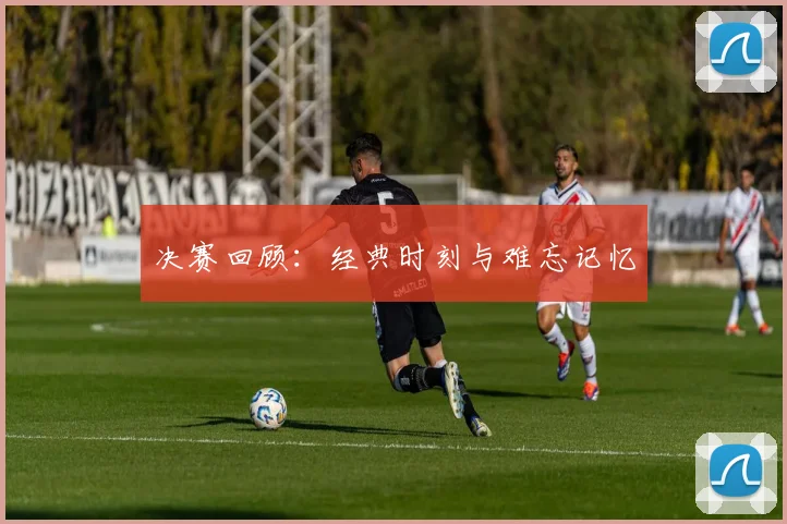 决赛回顾：经典时刻与难忘记忆