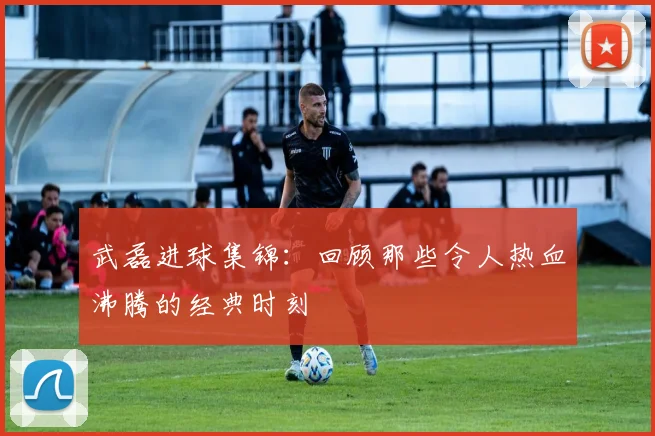 武磊进球集锦:回顾那些令人热血沸腾的经典时刻
