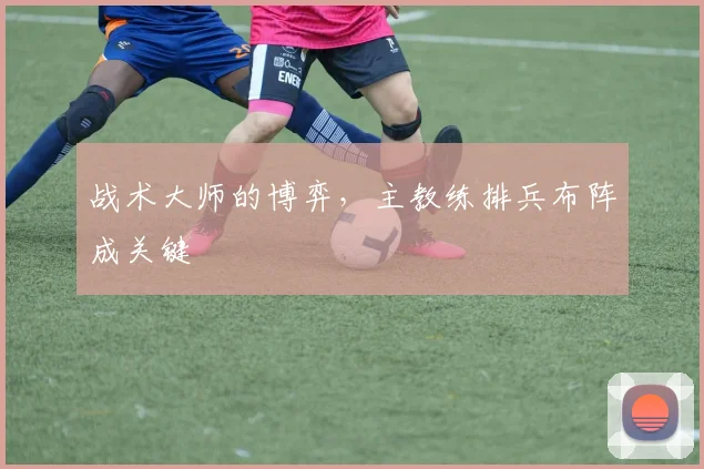 战术大师的博弈,主教练排兵布阵成关键