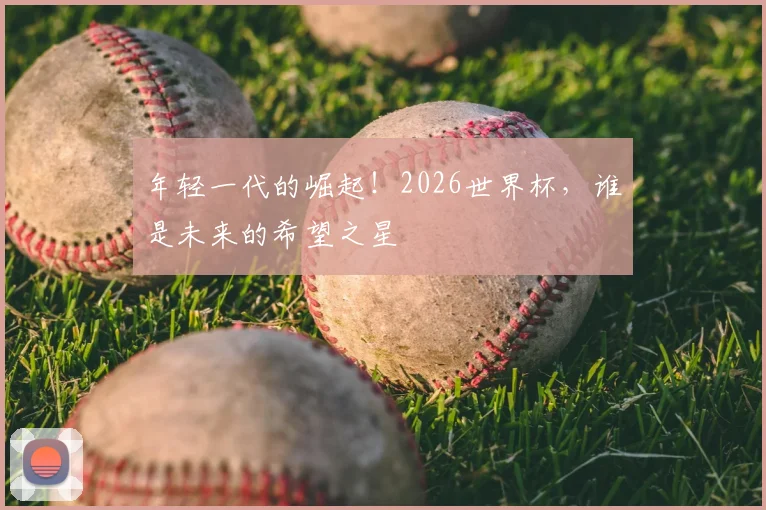 年轻一代的崛起!2026世界杯,谁是未来的希望之星