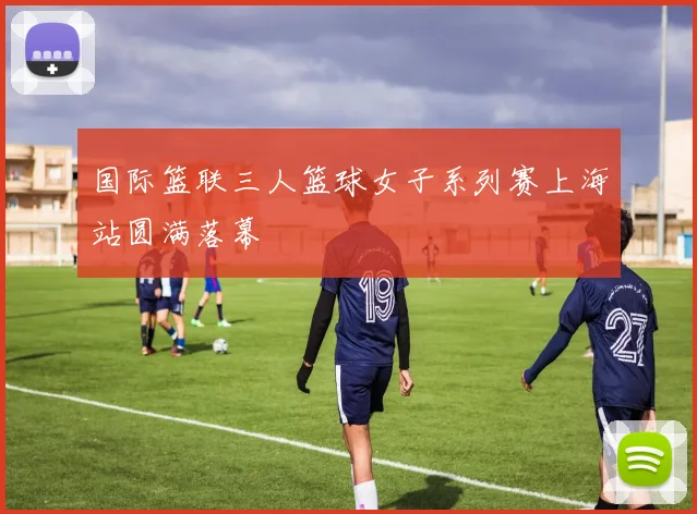国际篮联三人篮球女子系列赛上海站圆满落幕