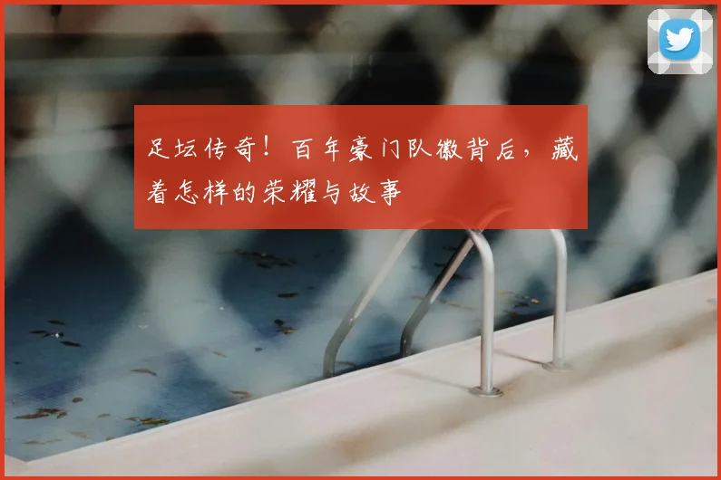 足坛传奇！百年豪门队徽背后，藏着怎样的荣耀与故事