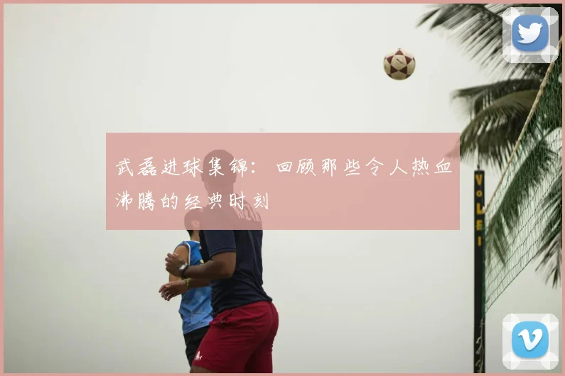 武磊进球集锦：回顾那些令人热血沸腾的经典时刻