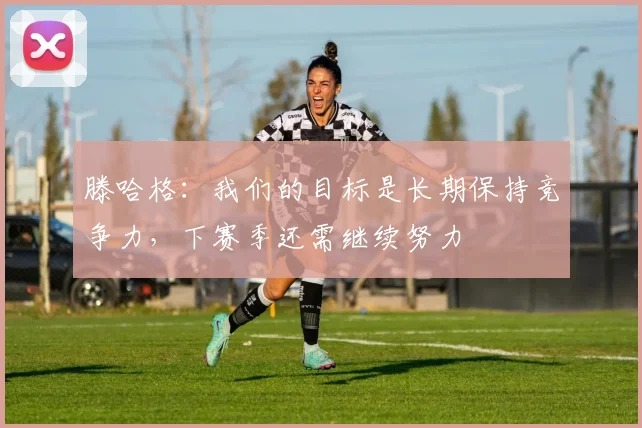 滕哈格:我们的目标是长期保持竞争力,下赛季还需继续努力