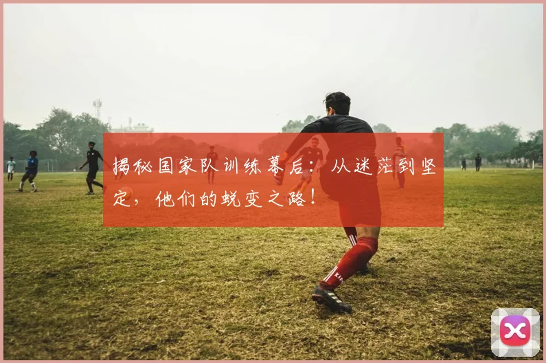 揭秘国家队训练幕后：从迷茫到坚定，他们的蜕变之路！